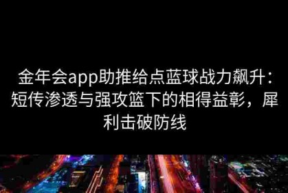 金年会app助推给点蓝球战力飙升：短传渗透与强攻篮下的相得益彰，犀利击破防线