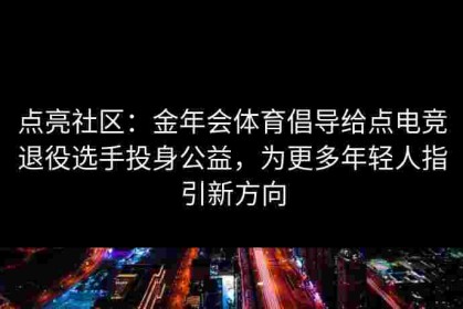 点亮社区：金年会体育倡导给点电竞退役选手投身公益，为更多年轻人指引新方向