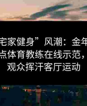 引领“宅家健身”风潮：金年会体育直播给点体育教练在线示范，让全国观众挥汗客厅运动