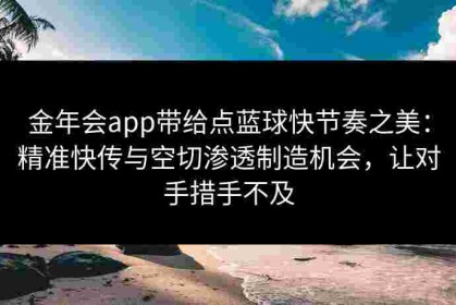 金年会app带给点蓝球快节奏之美：精准快传与空切渗透制造机会，让对手措手不及