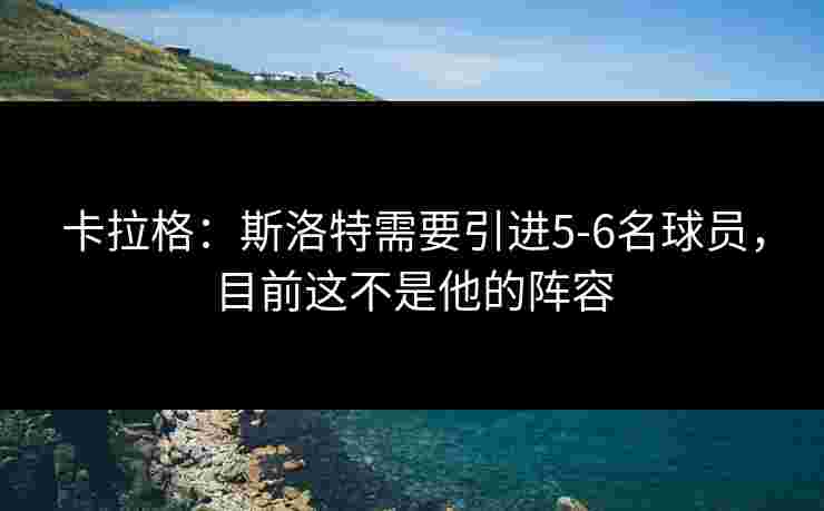 卡拉格：斯洛特需要引进5-6名球员，目前这不是他的阵容