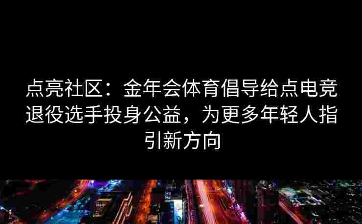 点亮社区：金年会体育倡导给点电竞退役选手投身公益，为更多年轻人指引新方向